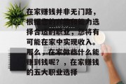在家赚钱并非无门路,根据您的兴趣和能力选择合适的职业,您将有可能在家中实现收入。那么,在家做些什么能赚到钱呢?,在家赚钱的五大职业选择 在家赚钱并非无门路,根据您的兴趣和能力选择合适的职业,您将有可能在家中实现收入。那么,在家做些什么能赚到钱呢?,在家赚钱的五大职业选择