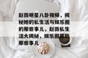 赵薇明星八卦视频，揭秘她的私生活与娱乐圈的那些事儿，赵薇私生活大揭秘，娱乐圈幕后那些事儿