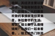 瑞士是一个被誉为钟表之国的国家,位于欧洲南部,其经济主要以旅游业、金融和制造业为主。在瑞士,人们最喜欢做的事情就是欣赏美景,体验奢华的生活。那么,瑞士做什么最赚钱呢?让我们一起来看看。,瑞士的热门旅游目的地以及热门工作领域分析 瑞士是一个被誉为钟表之国的国家,位于欧洲南部,其经济主要以旅游业、金融和制造业为主。在瑞士,人们最喜欢做的事情就是欣赏美景,体验奢华的生活。那么,瑞士做什么最赚钱呢?让我们一起来看看。,瑞士的热门旅游目的地以及热门工作领域分析