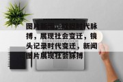 图片新闻，捕捉时代脉搏，展现社会变迁，镜头记录时代变迁，新闻图片展现社会脉搏