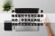 伊朗热点新闻追踪，多维度解析中东地区最新动态，中东风云再起，伊朗热点新闻深度解析