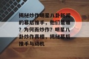 揭秘炒作明星八卦新闻的幕后推手，他们是谁？为何而炒作？明星八卦炒作真相，揭秘幕后推手与动机