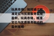玩具市场,如何通过精准定位与优质服务实现盈利,玩具市场,精准定位与优质服务驱动的盈利策略 玩具市场,如何通过精准定位与优质服务实现盈利,玩具市场,精准定位与优质服务驱动的盈利策略