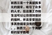 新西兰是一个美丽而多元的国家,吸引了众多的人才。在这里工作和生活可以让你得到很好的福利,并且享受到许多其他国家没有的优势。,新西兰,一个天堂般的留学胜地 新西兰是一个美丽而多元的国家,吸引了众多的人才。在这里工作和生活可以让你得到很好的福利,并且享受到许多其他国家没有的优势。,新西兰,一个天堂般的留学胜地