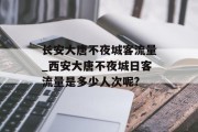 长安大唐不夜城客流量_西安大唐不夜城日客流量是多少人次呢? 长安大唐不夜城客流量_西安大唐不夜城日客流量是多少人次呢?