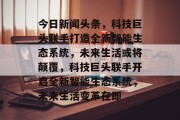 今日新闻头条，科技巨头联手打造全新智能生态系统，未来生活或将颠覆，科技巨头联手开启全新智能生态系统，未来生活变革在即