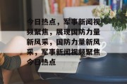 今日热点，军事新闻视频聚焦，展现国防力量新风采，国防力量新风采，军事新闻视频聚焦今日热点