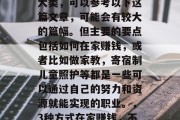 在家带娃赚取财富的三大类,可以参考以下这篇文章,可能会有较大的篇幅。但主要的要点包括如何在家赚钱,或者比如做家教,寄宿制儿童照护等都是一些可以通过自己的努力和资源就能实现的职业。,3种方式在家赚钱,不受地域限制的事业选择 在家带娃赚取财富的三大类,可以参考以下这篇文章,可能会有较大的篇幅。但主要的要点包括如何在家赚钱,或者比如做家教,寄宿制儿童照护等都是一些可以通过自己的努力和资源就能实现的职业。,3种方式在家赚钱,不受地域限制的事业选择