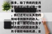 月子期内的赚钱方式有很多,除了传统的坐月子期间可以尝试做一些家务和照顾新生儿以外,我们还可以从其他的领域寻找额外的收入。以下是一些可以在月子期内尝试的职业机会,月子期职场新机遇,全职或兼职的职业选择 月子期内的赚钱方式有很多,除了传统的坐月子期间可以尝试做一些家务和照顾新生儿以外,我们还可以从其他的领域寻找额外的收入。以下是一些可以在月子期内尝试的职业机会,月子期职场新机遇,全职或兼职的职业选择