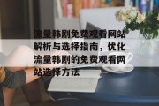 流量韩剧免费观看网站解析与选择指南，优化流量韩剧的免费观看网站选择方法