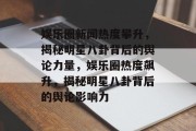 娱乐圈新闻热度攀升，揭秘明星八卦背后的舆论力量，娱乐圈热度飙升，揭秘明星八卦背后的舆论影响力