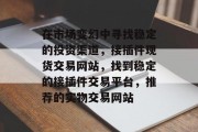 在市场变幻中寻找稳定的投资渠道,接插件现货交易网站,找到稳定的接插件交易平台,推荐的实物交易网站 在市场变幻中寻找稳定的投资渠道,接插件现货交易网站,找到稳定的接插件交易平台,推荐的实物交易网站