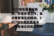 2017娱乐圈最后新闻，年度收官之作，盘点那些难忘的瞬间，2017娱乐圈年度盘点，那些难忘的收官瞬间