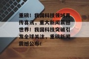 重磅！我国科技领域再传喜讯，重大新闻震撼世界！我国科技突破引发全球关注，重磅新闻震撼公布！
