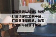 高流量网站设计，如何打造访客喜爱的平台，打造高流量网站，访客喜爱的平台设计秘诀