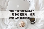 如何在超市赚取利润?,超市运营策略,提高收益与顾客满意度 如何在超市赚取利润?,超市运营策略,提高收益与顾客满意度