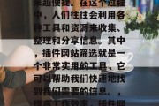 在当今的信息时代,信息的获取和分享变得越来越便捷。在这个过程中,人们往往会利用各种工具和资源来收集、整理和分享信息。其中,插件网站筛选就是一个非常实用的工具,它可以帮助我们快速地找到我们需要的信息。,提高工作效率,插件网站筛选帮你快速获取所需信息 在当今的信息时代,信息的获取和分享变得越来越便捷。在这个过程中,人们往往会利用各种工具和资源来收集、整理和分享信息。其中,插件网站筛选就是一个非常实用的工具,它可以帮助我们快速地找到我们需要的信息。,提高工作效率,插件网站筛选帮你快速获取所需信息