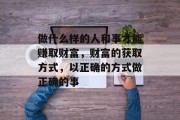做什么样的人和事才能赚取财富,财富的获取方式,以正确的方式做正确的事 做什么样的人和事才能赚取财富,财富的获取方式,以正确的方式做正确的事