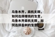 乌鲁木齐,商机无限,如何选择赚钱的生意,乌鲁木齐商机无限,如何选择盈利的生意? 乌鲁木齐,商机无限,如何选择赚钱的生意,乌鲁木齐商机无限,如何选择盈利的生意?
