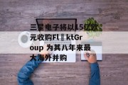 三星电子将以15亿欧元收购FläktGroup 为其八年来最大海外并购
