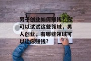 男子创业如何赚钱?你可以试试这些领域,男人创业,有哪些领域可以让你赚钱? 男子创业如何赚钱?你可以试试这些领域,男人创业,有哪些领域可以让你赚钱?