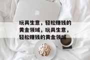 玩具生意,轻松赚钱的黄金领域,玩具生意,轻松赚钱的黄金领域 玩具生意,轻松赚钱的黄金领域,玩具生意,轻松赚钱的黄金领域