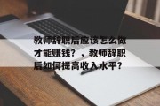 教师辞职后应该怎么做才能赚钱?,教师辞职后如何提高收入水平? 教师辞职后应该怎么做才能赚钱?,教师辞职后如何提高收入水平?