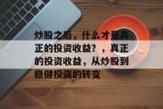 炒股之后,什么才是真正的投资收益?,真正的投资收益,从炒股到稳健投资的转变 炒股之后,什么才是真正的投资收益?,真正的投资收益,从炒股到稳健投资的转变