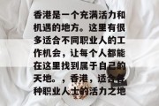 香港是一个充满活力和机遇的地方。这里有很多适合不同职业人的工作机会,让每个人都能在这里找到属于自己的天地。,香港,适合各种职业人士的活力之地 香港是一个充满活力和机遇的地方。这里有很多适合不同职业人的工作机会,让每个人都能在这里找到属于自己的天地。,香港,适合各种职业人士的活力之地