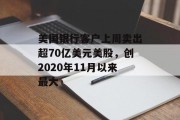 美国银行客户上周卖出超70亿美元美股,创2020年11月以来最大 美国银行客户上周卖出超70亿美元美股,创2020年11月以来最大