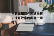 电脑编辑插件网站推荐,提升效率的利器一网打尽 电脑编辑插件网站推荐,提升效率的利器一网打尽