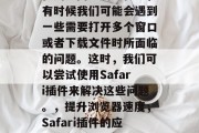 在浏览网页的过程中,有时候我们可能会遇到一些需要打开多个窗口或者下载文件时所面临的问题。这时,我们可以尝试使用Safari插件来解决这些问题。,提升浏览器速度,Safari插件的应用指南 在浏览网页的过程中,有时候我们可能会遇到一些需要打开多个窗口或者下载文件时所面临的问题。这时,我们可以尝试使用Safari插件来解决这些问题。,提升浏览器速度,Safari插件的应用指南