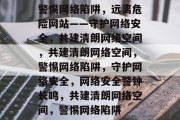 警惕网络陷阱，远离危险网站——守护网络安全，共建清朗网络空间，共建清朗网络空间，警惕网络陷阱，守护网络安全，网络安全警钟长鸣，共建清朗网络空间，警惕网络陷阱