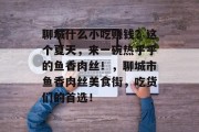 聊城什么小吃赚钱?这个夏天,来一碗热乎乎的鱼香肉丝!,聊城市鱼香肉丝美食街,吃货们的首选! 聊城什么小吃赚钱?这个夏天,来一碗热乎乎的鱼香肉丝!,聊城市鱼香肉丝美食街,吃货们的首选!