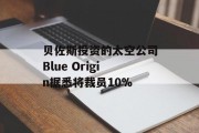 贝佐斯投资的太空公司Blue Origin据悉将裁员10%