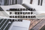 揭秘娱乐圈情侣明星八卦，甜蜜背后的故事，娱乐圈情侣甜蜜背后的真相大揭秘