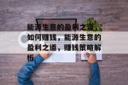 能源生意的盈利之道,如何赚钱,能源生意的盈利之道,赚钱策略解析 能源生意的盈利之道,如何赚钱,能源生意的盈利之道,赚钱策略解析