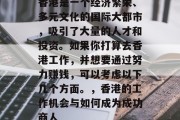 香港是一个经济繁荣、多元文化的国际大都市,吸引了大量的人才和投资。如果你打算去香港工作,并想要通过努力赚钱,可以考虑以下几个方面。,香港的工作机会与如何成为成功商人 香港是一个经济繁荣、多元文化的国际大都市,吸引了大量的人才和投资。如果你打算去香港工作,并想要通过努力赚钱,可以考虑以下几个方面。,香港的工作机会与如何成为成功商人