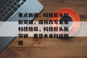 焦点新闻，科技巨头的新突破，或将改写未来科技格局，科技巨头新突破，重塑未来科技版图