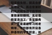 在当今社会中,很多学生都会选择在课余时间做兼职赚取零花钱或者娱乐费用。对于学生来说,校园生活虽然丰富多彩,但是除了学习之外,还有一些额外的收入方式可以帮助他们减轻家庭负担,提高自我管理能力。而这些兼职的方式就包括了在学校里做兼职赚钱。无论是教室清洁工、食堂服务员,还是课后补习班老师等,学校都有开设各种各样的学生职业,并且根据学生的兴趣爱好进行一定的选拔和培训。那么,学校的这些职业能为我们带来哪些好处呢?接下来我们一起来探讨一下吧。,大学生在校做兼职,帮助家庭与自我提升的机会 在当今社会中,很多学生都会选择在课余时间做兼职赚取零花钱或者娱乐费用。对于学生来说,校园生活虽然丰富多彩,但是除了学习之外,还有一些额外的收入方式可以帮助他们减轻家庭负担,提高自我管理能力。而这些兼职的方式就包括了在学校里做兼职赚钱。无论是教室清洁工、食堂服务员,还是课后补习班老师等,学校都有开设各种各样的学生职业,并且根据学生的兴趣爱好进行一定的选拔和培训。那么,学校的这些职业能为我们带来哪些好处呢?接下来我们一起来探讨一下吧。,大学生在校做兼职,帮助家庭与自我提升的机会