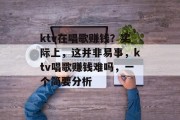 ktv在唱歌赚钱?实际上,这并非易事,ktv唱歌赚钱难吗,一个简要分析