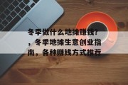 冬季做什么地摊赚钱?,冬季地摊生意创业指南,各种赚钱方式推荐 冬季做什么地摊赚钱?,冬季地摊生意创业指南,各种赚钱方式推荐