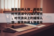 聚焦新闻人物，那些在时代浪潮中闪耀的星光，时代浪尖上的璀璨人物，聚焦新闻人物星光录