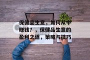 保健品生意,如何从中赚钱?,保健品生意的盈利之道,策略与技巧 保健品生意,如何从中赚钱?,保健品生意的盈利之道,策略与技巧