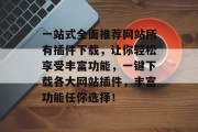 一站式全面推荐网站所有插件下载,让你轻松享受丰富功能,一键下载各大网站插件,丰富功能任你选择! 一站式全面推荐网站所有插件下载,让你轻松享受丰富功能,一键下载各大网站插件,丰富功能任你选择!