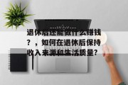退休后还能做什么赚钱?,如何在退休后保持收入来源和生活质量? 退休后还能做什么赚钱?,如何在退休后保持收入来源和生活质量?