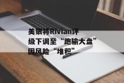 美银将Rivian评级下调至“跑输大盘”因风险“堆积”