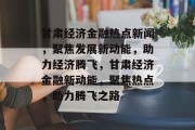 甘肃经济金融热点新闻，聚焦发展新动能，助力经济腾飞，甘肃经济金融新动能，聚焦热点，助力腾飞之路