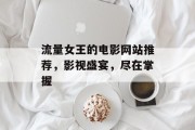 流量女王的电影网站推荐,影视盛宴,尽在掌握 流量女王的电影网站推荐,影视盛宴,尽在掌握