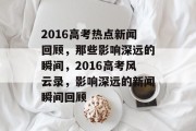 2016高考热点新闻回顾，那些影响深远的瞬间，2016高考风云录，影响深远的新闻瞬间回顾